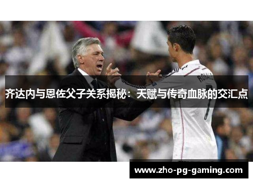 齐达内与恩佐父子关系揭秘：天赋与传奇血脉的交汇点