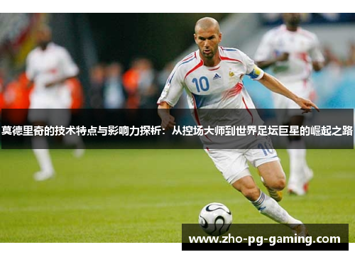莫德里奇的技术特点与影响力探析：从控场大师到世界足坛巨星的崛起之路
