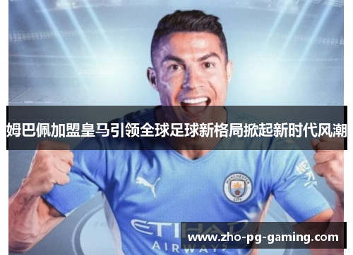 姆巴佩加盟皇马引领全球足球新格局掀起新时代风潮