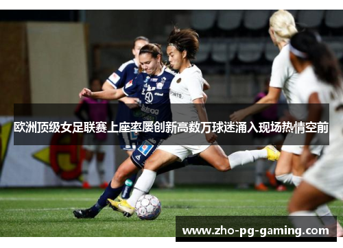 欧洲顶级女足联赛上座率屡创新高数万球迷涌入现场热情空前