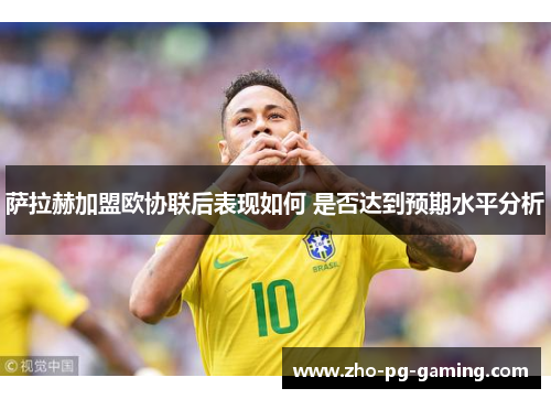 萨拉赫加盟欧协联后表现如何 是否达到预期水平分析 萨拉赫加盟欧协联后表现如何 是否达到预期水平分析